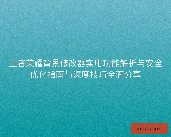 王者荣耀背景修改器实用功能解析与安全优化指南与深度技巧全面分享
