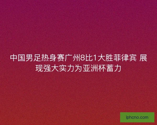 中国男足热身赛广州8比1大胜菲律宾 展现强大实力为亚洲杯蓄力