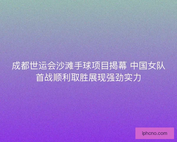 成都世运会沙滩手球项目揭幕 中国女队首战顺利取胜展现强劲实力