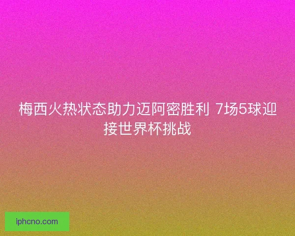 梅西火热状态助力迈阿密胜利 7场5球迎接世界杯挑战