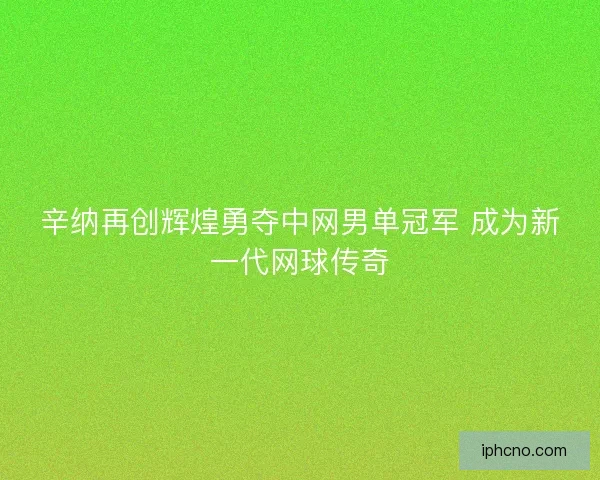 辛纳再创辉煌勇夺中网男单冠军 成为新一代网球传奇