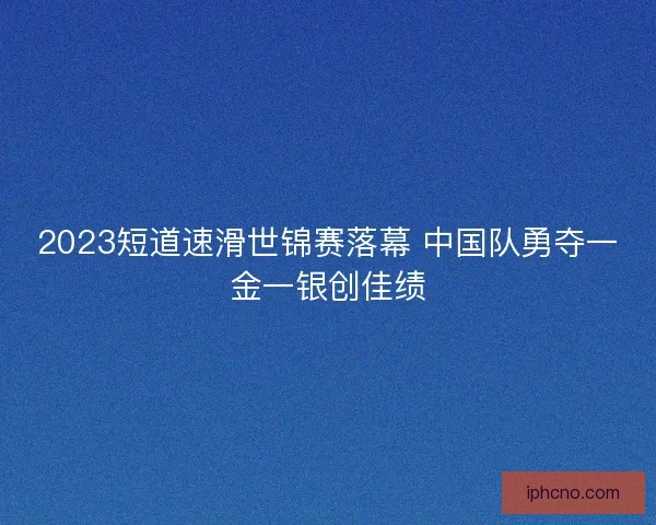 2023短道速滑世锦赛落幕 中国队勇夺一金一银创佳绩