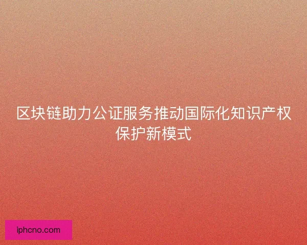 区块链助力公证服务推动国际化知识产权保护新模式