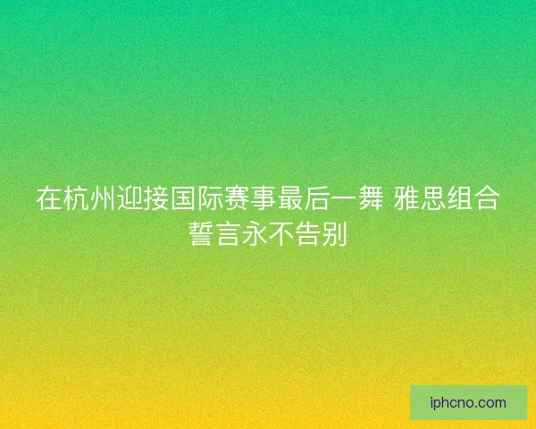 在杭州迎接国际赛事最后一舞 雅思组合誓言永不告别