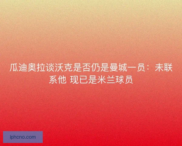 瓜迪奥拉谈沃克是否仍是曼城一员：未联系他 现已是米兰球员
