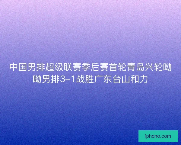中国男排超级联赛季后赛首轮青岛兴轮呦呦男排3-1战胜广东台山和力