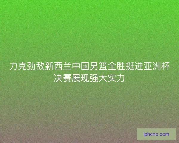 力克劲敌新西兰中国男篮全胜挺进亚洲杯决赛展现强大实力