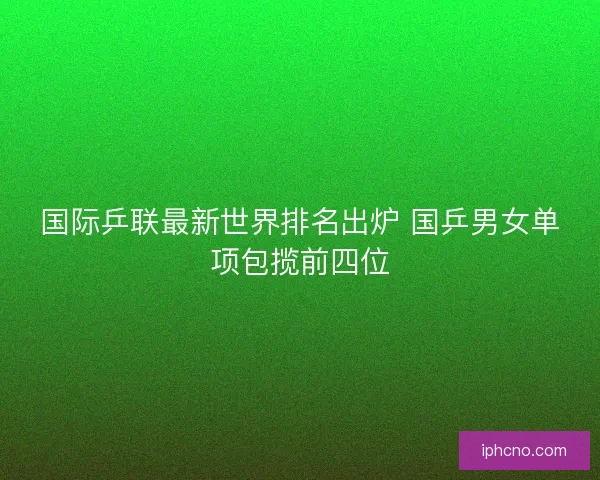 国际乒联最新世界排名出炉 国乒男女单项包揽前四位