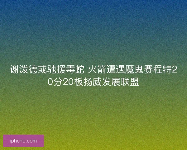 谢泼德或驰援毒蛇 火箭遭遇魔鬼赛程特20分20板扬威发展联盟