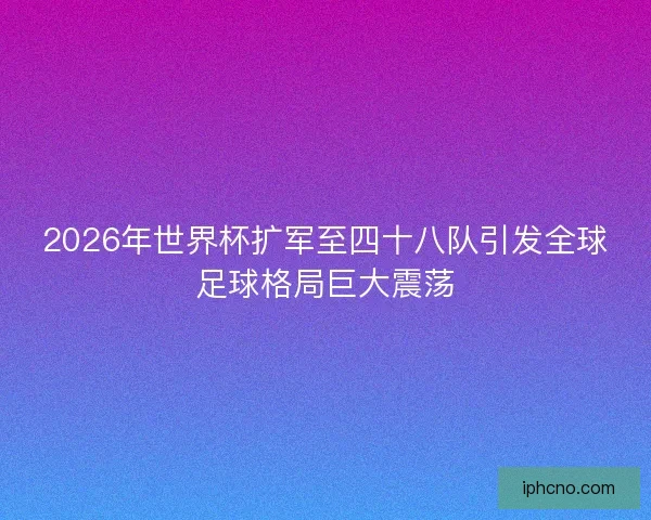 2026年世界杯扩军至四十八队引发全球足球格局巨大震荡