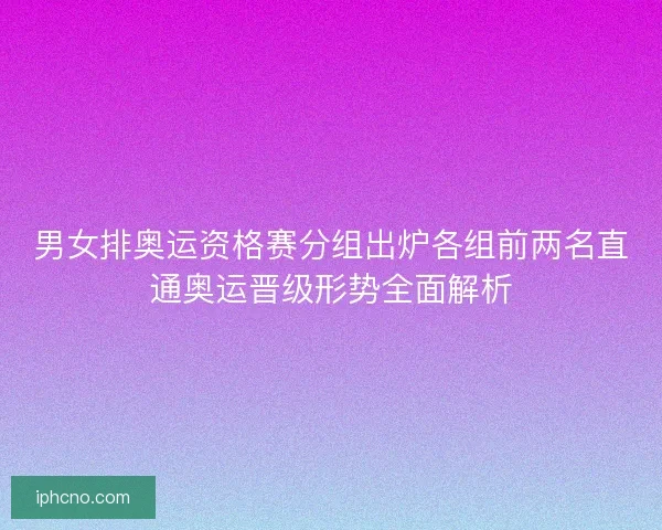 男女排奥运资格赛分组出炉各组前两名直通奥运晋级形势全面解析