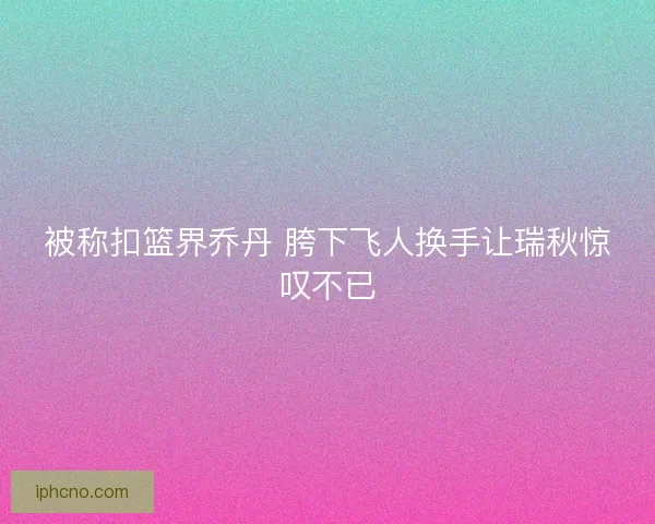 被称扣篮界乔丹 胯下飞人换手让瑞秋惊叹不已