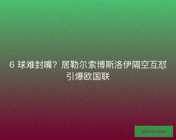 6 球难封嘴？居勒尔索博斯洛伊隔空互怼引爆欧国联