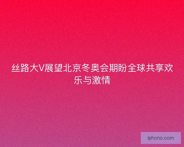 丝路大V展望北京冬奥会期盼全球共享欢乐与激情 丝路大V展望北京冬奥会期盼全球共享欢乐与激情