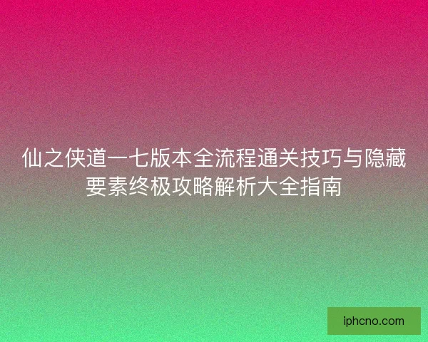 仙之侠道一七版本全流程通关技巧与隐藏要素终极攻略解析大全指南