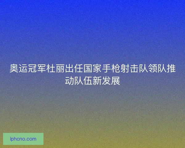 奥运冠军杜丽出任国家手枪射击队领队推动队伍新发展 奥运冠军杜丽出任国家手枪射击队领队推动队伍新发展
