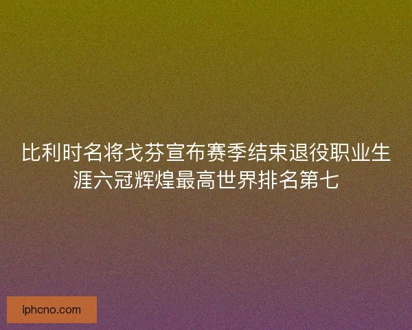 比利时名将戈芬宣布赛季结束退役职业生涯六冠辉煌最高世界排名第七