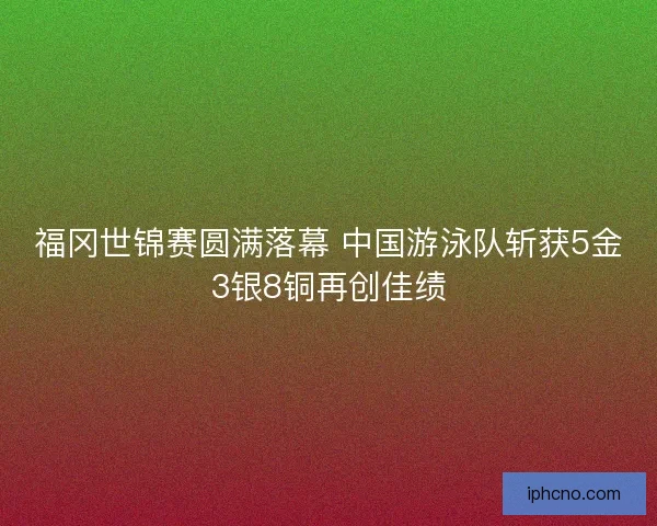 福冈世锦赛圆满落幕 中国游泳队斩获5金3银8铜再创佳绩