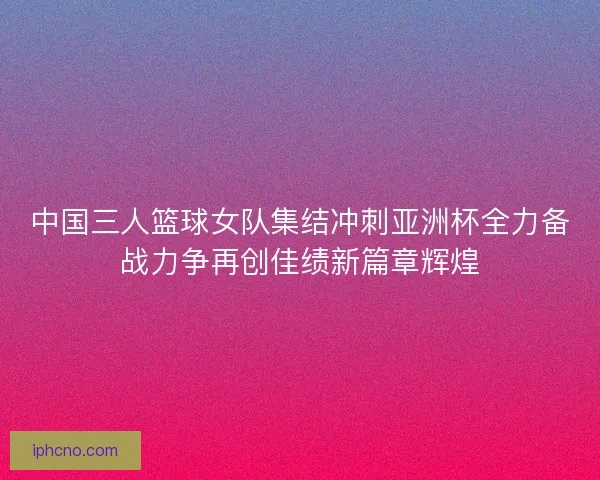 中国三人篮球女队集结冲刺亚洲杯全力备战力争再创佳绩新篇章辉煌