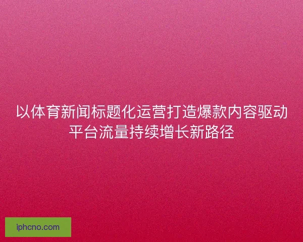 以体育新闻标题化运营打造爆款内容驱动平台流量持续增长新路径 以体育新闻标题化运营打造爆款内容驱动平台流量持续增长新路径
