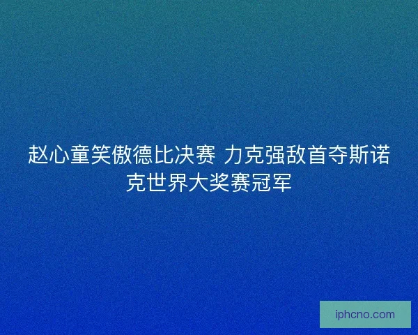 赵心童笑傲德比决赛 力克强敌首夺斯诺克世界大奖赛冠军 赵心童笑傲德比决赛 力克强敌首夺斯诺克世界大奖赛冠军