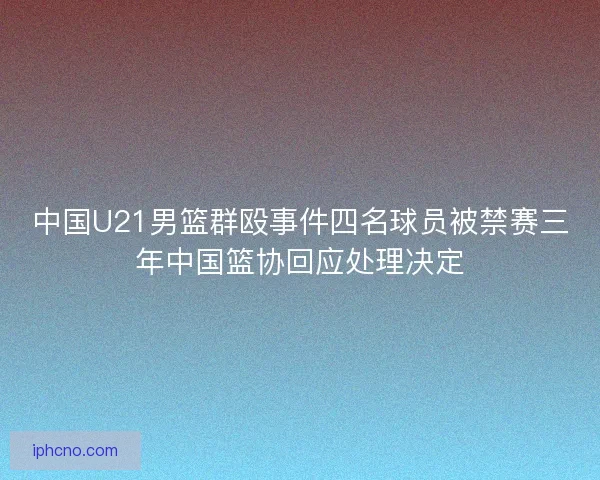 中国U21男篮群殴事件四名球员被禁赛三年中国篮协回应处理决定 中国U21男篮群殴事件四名球员被禁赛三年中国篮协回应处理决定