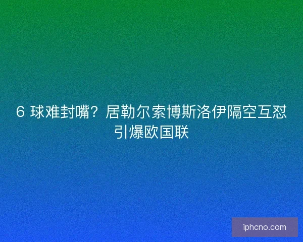 6 球难封嘴？居勒尔索博斯洛伊隔空互怼引爆欧国联