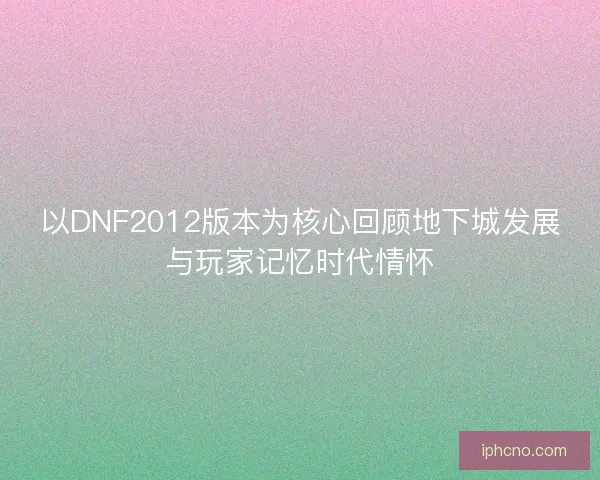 以DNF2012版本为核心回顾地下城发展与玩家记忆时代情怀 以DNF2012版本为核心回顾地下城发展与玩家记忆时代情怀