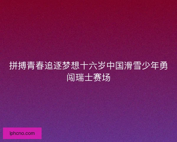 拼搏青春追逐梦想十六岁中国滑雪少年勇闯瑞士赛场