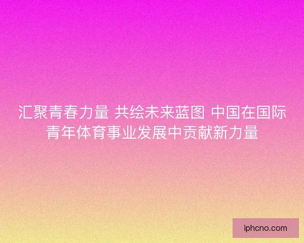 汇聚青春力量 共绘未来蓝图 中国在国际青年体育事业发展中贡献新力量