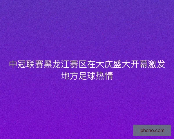中冠联赛黑龙江赛区在大庆盛大开幕激发地方足球热情
