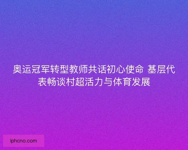 奥运冠军转型教师共话初心使命 基层代表畅谈村超活力与体育发展