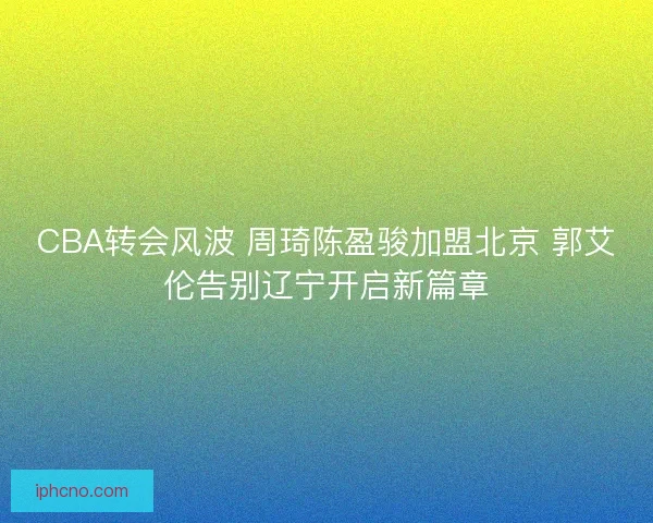 CBA转会风波 周琦陈盈骏加盟北京 郭艾伦告别辽宁开启新篇章