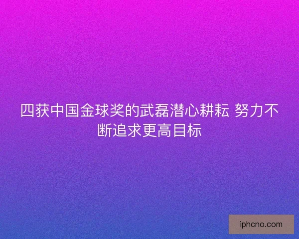 四获中国金球奖的武磊潜心耕耘 努力不断追求更高目标