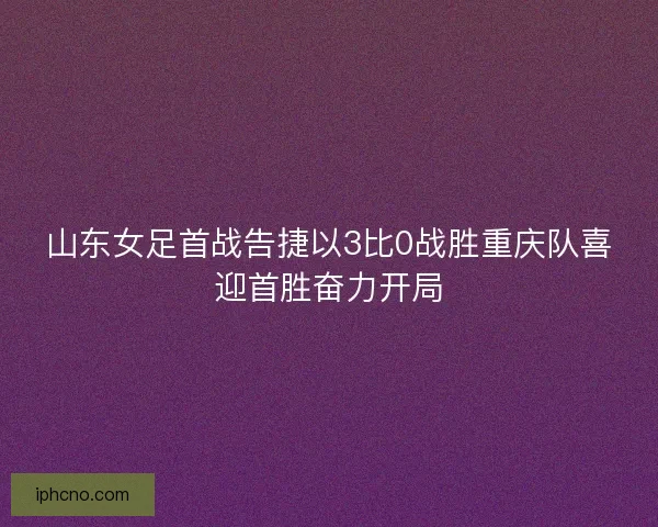山东女足首战告捷以3比0战胜重庆队喜迎首胜奋力开局